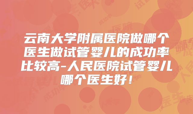 云南大学附属医院做哪个医生做试管婴儿的成功率比较高-人民医院试管婴儿哪个医生好!
