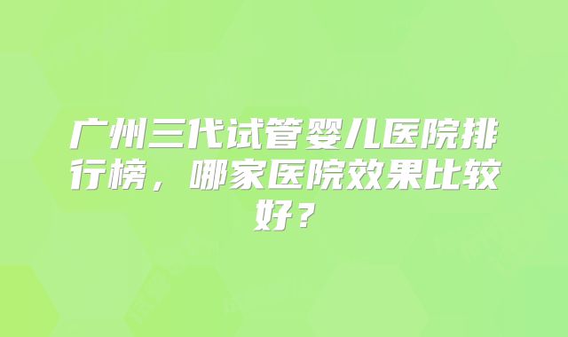 广州三代试管婴儿医院排行榜，哪家医院效果比较好？