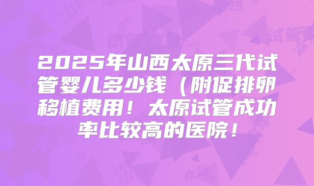 2025年山西太原三代试管婴儿多少钱（附促排卵移植费用！太原试管成功率比较高的医院！