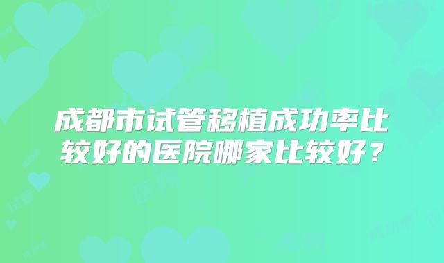 成都市试管移植成功率比较好的医院哪家比较好?