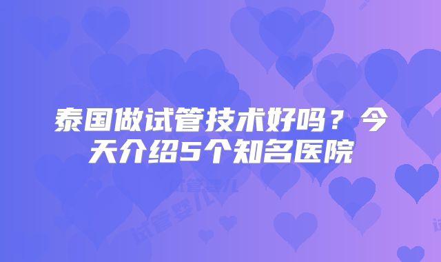 泰国做试管技术好吗?今天介绍5个知名医院