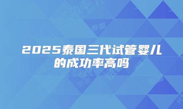 2025泰国三代试管婴儿的成功率高吗