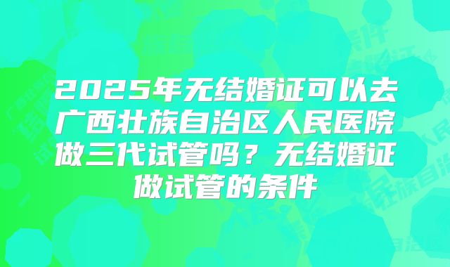 2025年无结婚证可以去广西壮族自治区人民医院做三代试管吗?无结婚证做试管的条件