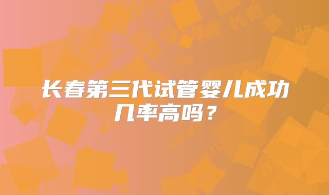 长春第三代试管婴儿成功几率高吗?