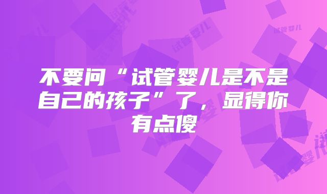 不要问“试管婴儿是不是自己的孩子”了，显得你有点傻