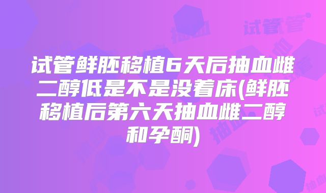 试管鲜胚移植6天后抽血雌二醇低是不是没着床(鲜胚移植后第六天抽血雌二醇和孕酮)