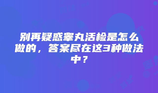 别再疑惑睾丸活检是怎么做的，答案尽在这3种做法中？