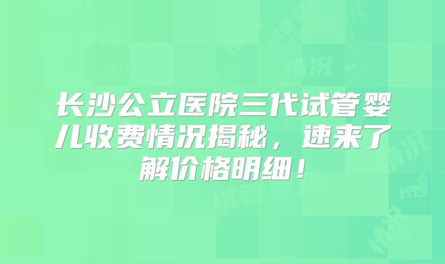 长沙公立医院三代试管婴儿收费情况揭秘,速来了解价格明细!