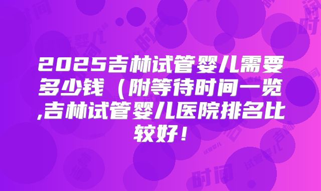 2025吉林试管婴儿需要多少钱（附等待时间一览,吉林试管婴儿医院排名比较好！