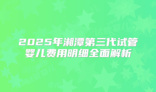 2025年湘潭第三代试管婴儿费用明细全面解析