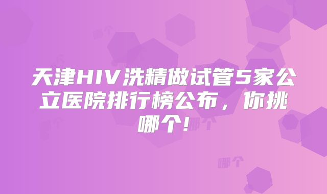 天津HIV洗精做试管5家公立医院排行榜公布，你挑哪个!
