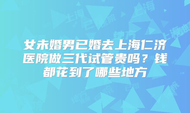 女未婚男已婚去上海仁济医院做三代试管贵吗?钱都花到了哪些地方