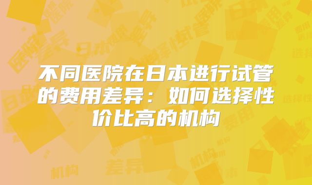 不同医院在日本进行试管的费用差异:如何选择性价比高的机构