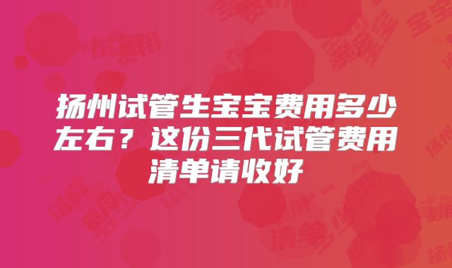 扬州试管生宝宝费用多少左右?这份三代试管费用清单请收好