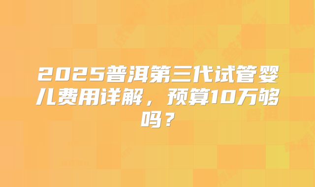 2025普洱第三代试管婴儿费用详解，预算10万够吗？