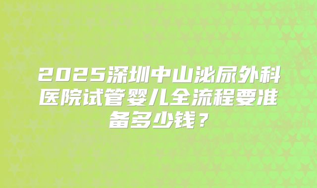 2025深圳中山泌尿外科医院试管婴儿全流程要准备多少钱？