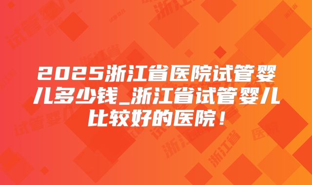 2025浙江省医院试管婴儿多少钱_浙江省试管婴儿比较好的医院！