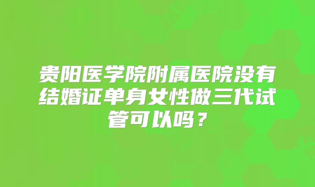 贵阳医学院附属医院没有结婚证单身女性做三代试管可以吗？