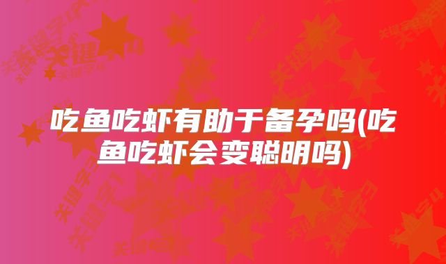 吃鱼吃虾有助于备孕吗(吃鱼吃虾会变聪明吗)