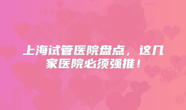 上海试管医院盘点,这几家医院必须强推!