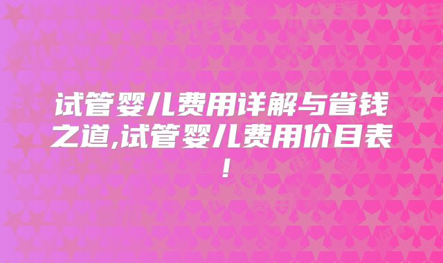 试管婴儿费用详解与省钱之道,试管婴儿费用价目表！