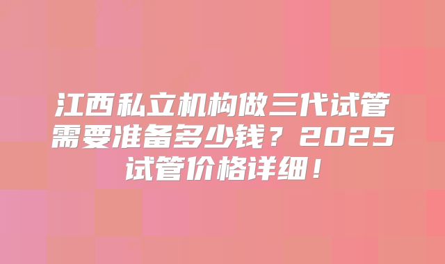 江西私立机构做三代试管需要准备多少钱？2025试管价格详细！