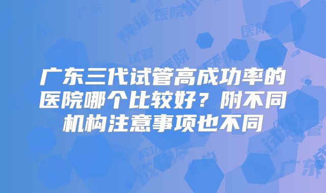 广东三代试管高成功率的医院哪个比较好?附不同机构注意事项也不同