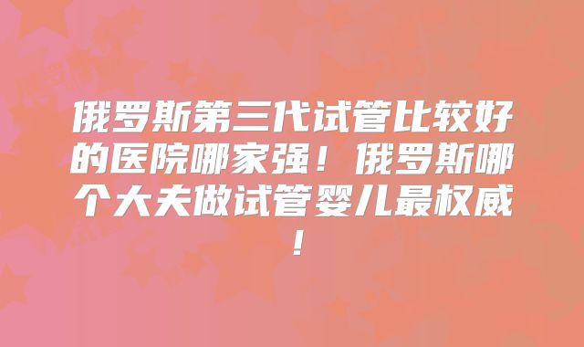 俄罗斯第三代试管比较好的医院哪家强!俄罗斯哪个大夫做试管婴儿最权威!