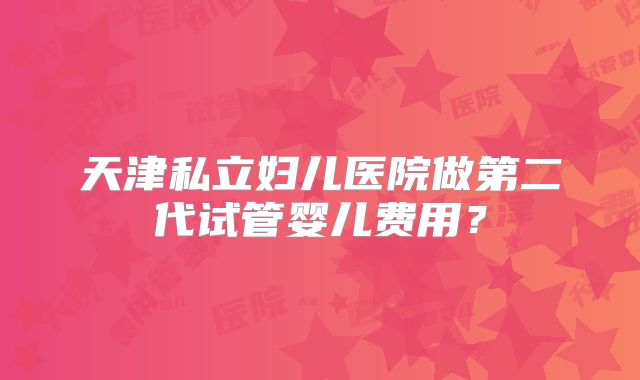 天津私立妇儿医院做第二代试管婴儿费用?