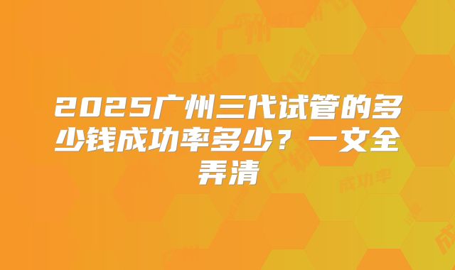 2025广州三代试管的多少钱成功率多少？一文全弄清