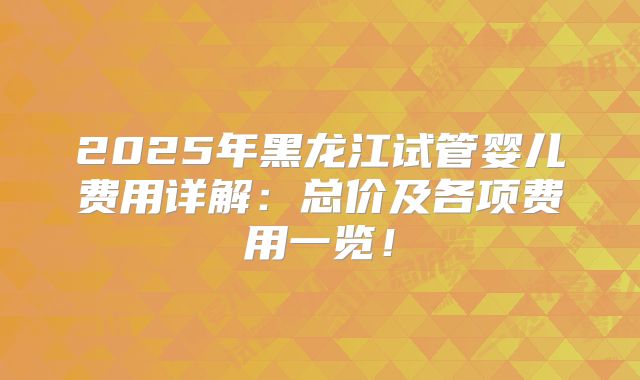 2025年黑龙江试管婴儿费用详解:总价及各项费用一览!