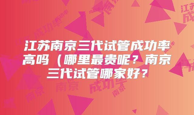 江苏南京三代试管成功率高吗(哪里最贵呢?南京三代试管哪家好?