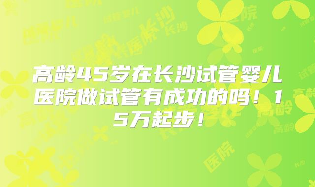 高龄45岁在长沙试管婴儿医院做试管有成功的吗！15万起步！