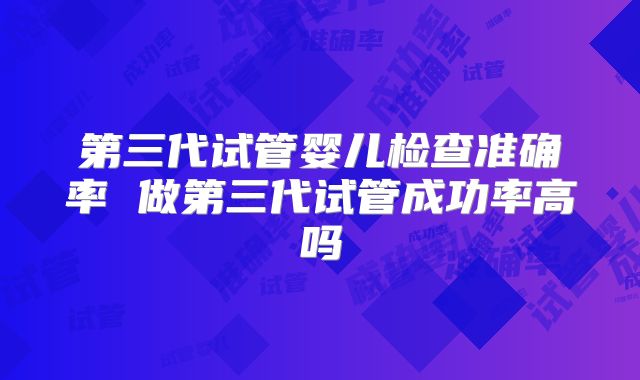 第三代试管婴儿检查准确率 做第三代试管成功率高吗