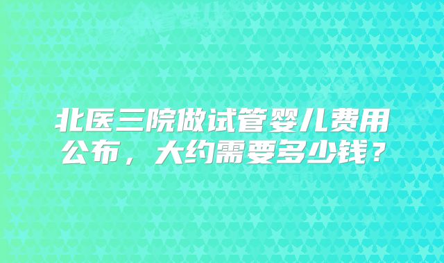 北医三院做试管婴儿费用公布,大约需要多少钱?