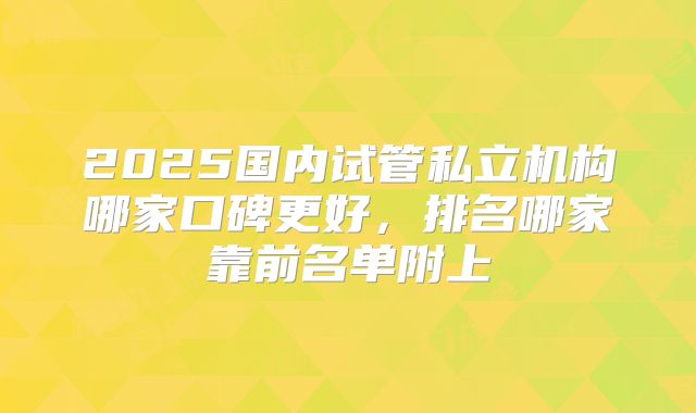 2025国内试管私立机构哪家口碑更好，排名哪家靠前名单附上