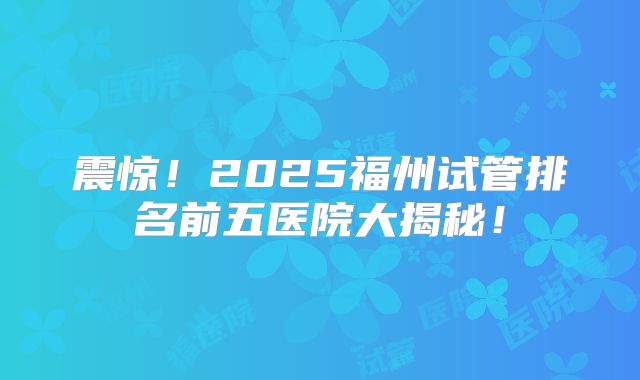震惊!2025福州试管排名前五医院大揭秘!