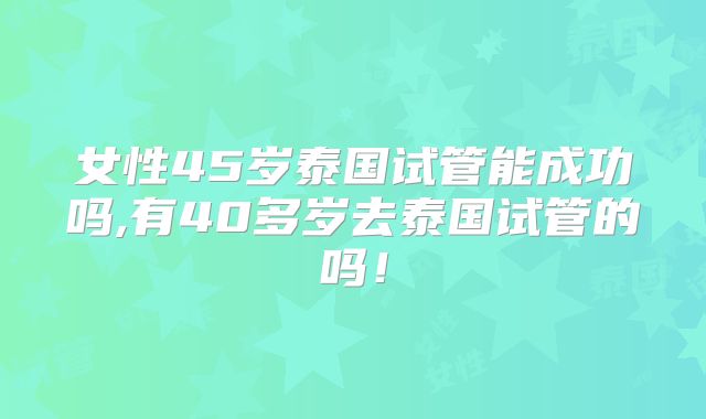 女性45岁泰国试管能成功吗,有40多岁去泰国试管的吗！