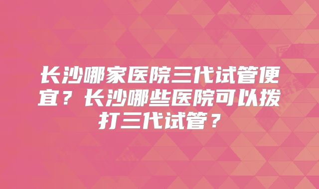 长沙哪家医院三代试管便宜?长沙哪些医院可以拨打三代试管?