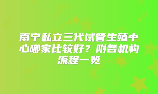 南宁私立三代试管生殖中心哪家比较好？附各机构流程一览