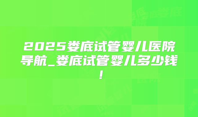 2025娄底试管婴儿医院导航_娄底试管婴儿多少钱！