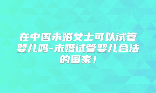 在中国未婚女士可以试管婴儿吗-未婚试管婴儿合法的国家!