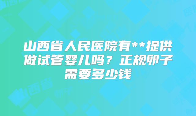 山西省人民医院有**提供做试管婴儿吗？正规卵子需要多少钱
