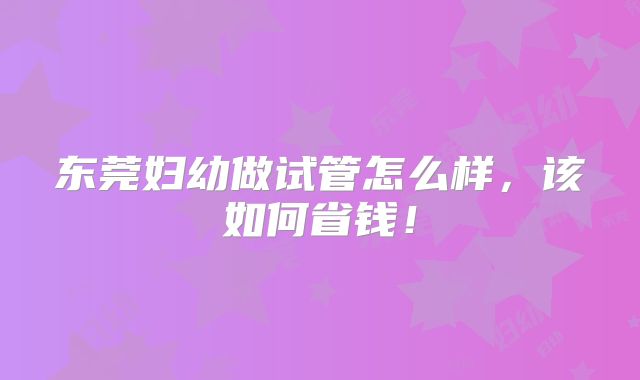东莞妇幼做试管怎么样，该如何省钱！