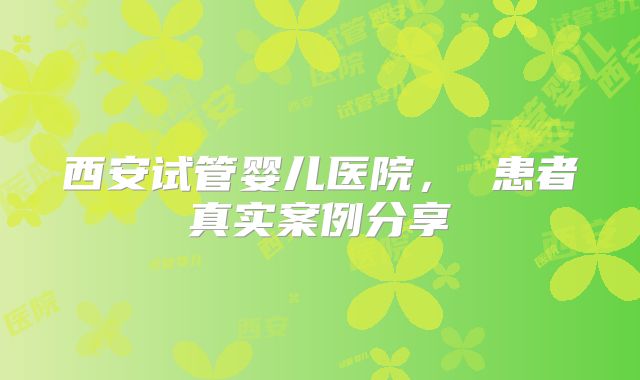 西安试管婴儿医院， 患者真实案例分享