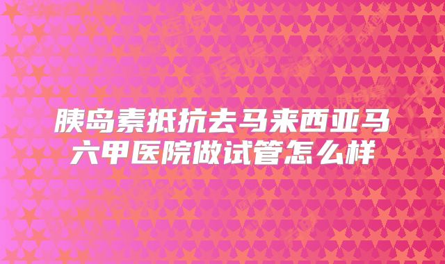 胰岛素抵抗去马来西亚马六甲医院做试管怎么样