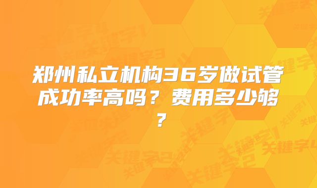 郑州私立机构36岁做试管成功率高吗?费用多少够?