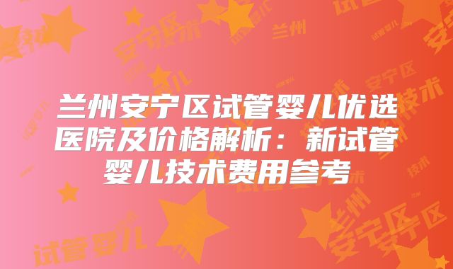 兰州安宁区试管婴儿优选医院及价格解析:新试管婴儿技术费用参考