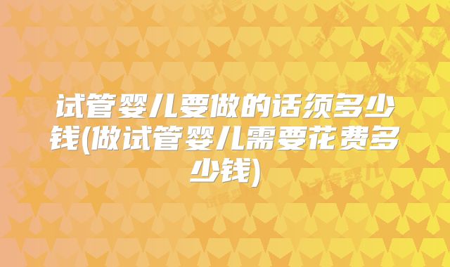 试管婴儿要做的话须多少钱(做试管婴儿需要花费多少钱)