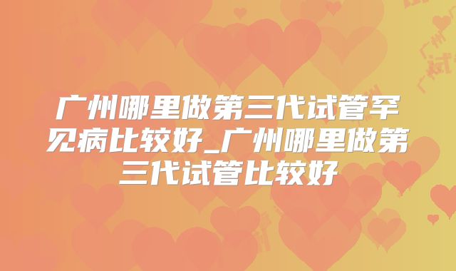 广州哪里做第三代试管罕见病比较好_广州哪里做第三代试管比较好